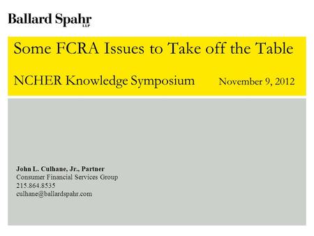 Some FCRA Issues to Take off the Table NCHER Knowledge Symposium November 9, 2012 John L. Culhane, Jr., Partner Consumer Financial Services Group 215.864.8535.