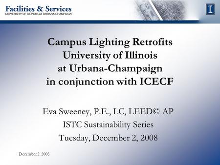 December 2, 2008 Campus Lighting Retrofits University of Illinois at Urbana-Champaign in conjunction with ICECF Eva Sweeney, P.E., LC, LEED© AP ISTC Sustainability.