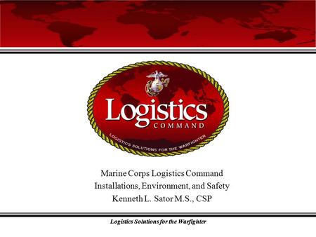 Logistics Solutions for the Warfighter Marine Corps Logistics Command Installations, Environment, and Safety Kenneth L. Sator M.S., CSP.
