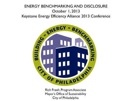 Rich Freeh, Program Associate Mayor’s Office of Sustainability City of Philadelphia ENERGY BENCHMARKING AND DISCLOSURE October 1, 2013 Keystone Energy.
