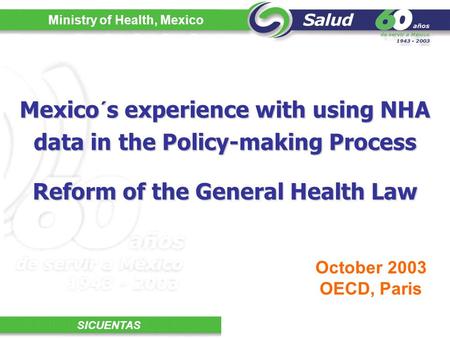 Ministry of Health, Mexico SICUENTAS Mexico´s experience with using NHA data in the Policy-making Process October 2003 OECD, Paris Reform of the General.