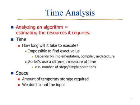 1 Time Analysis Analyzing an algorithm = estimating the resources it requires. Time How long will it take to execute? Impossible to find exact value Depends.
