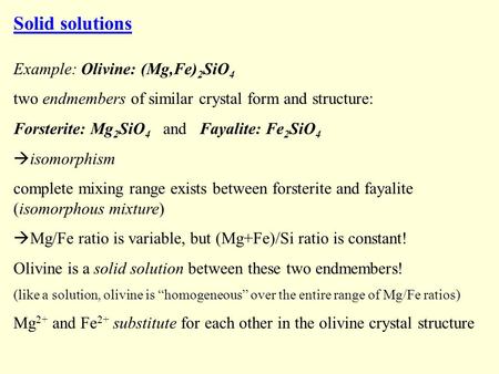 Solid solutions Example: Olivine: (Mg,Fe) 2 SiO 4 two endmembers of similar crystal form and structure: Forsterite: Mg 2 SiO 4 and Fayalite: Fe 2 SiO 4.