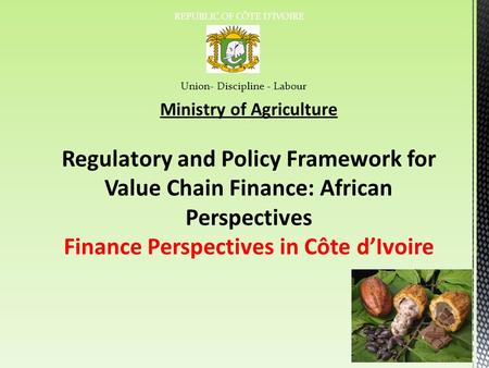 REPUBLIC OF CÔTE D’IVOIRE Union- Discipline - Labour Ministry of Agriculture Regulatory and Policy Framework for Value Chain Finance: African Perspectives.