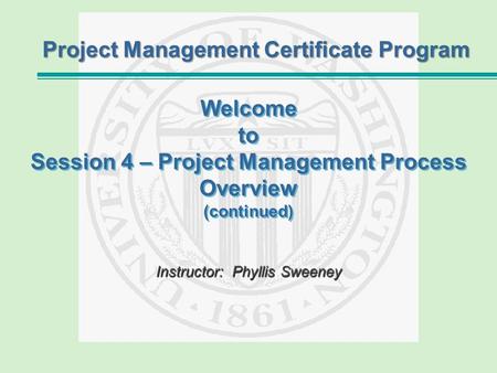 Welcome to Session 4 – Project Management Process Overview (continued) Instructor:Phyllis Sweeney Instructor: Phyllis Sweeney Project Management Certificate.