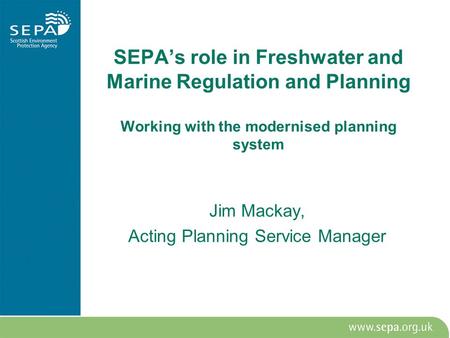 SEPA’s role in Freshwater and Marine Regulation and Planning Working with the modernised planning system Jim Mackay, Acting Planning Service Manager.