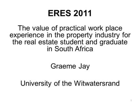 ERES 2011 The value of practical work place experience in the property industry for the real estate student and graduate in South Africa Graeme Jay University.