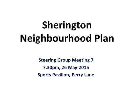 Sherington Neighbourhood Plan Steering Group Meeting 7 7.30pm, 26 May 2015 Sports Pavilion, Perry Lane.