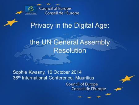 Data Protection Privacy in the Digital Age: the UN General Assembly Resolution Sophie Kwasny, 16 October 2014 36 th International Conference, Mauritius.