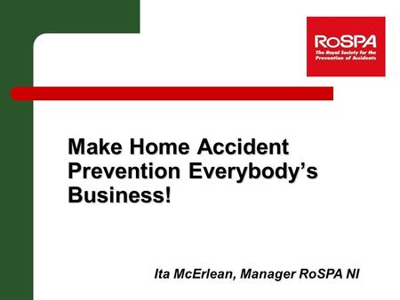 Make Home Accident Prevention Everybody’s Business! Ita McErlean, Manager RoSPA NI.