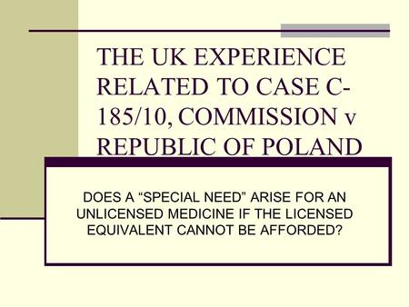 THE UK EXPERIENCE RELATED TO CASE C- 185/10, COMMISSION v REPUBLIC OF POLAND DOES A “SPECIAL NEED” ARISE FOR AN UNLICENSED MEDICINE IF THE LICENSED EQUIVALENT.