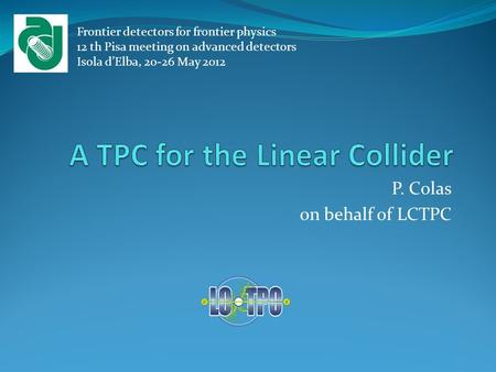 P. Colas on behalf of LCTPC Frontier detectors for frontier physics 12 th Pisa meeting on advanced detectors Isola d’Elba, 20-26 May 2012.