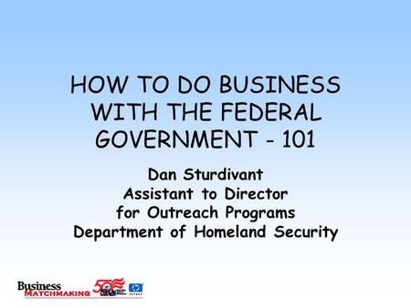 HOW TO DO BUSINESS WITH THE FEDERAL GOVERNMENT - 101 Dan Sturdivant Assistant to Director for Outreach Programs Department of Homeland Security.