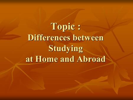 Topic : Differences between Studying at Home and Abroad.