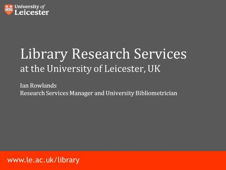 Www.le.ac.uk/library Library Research Services at the University of Leicester, UK Ian Rowlands Research Services Manager and University Bibliometrician.