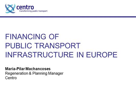 FINANCING OF PUBLIC TRANSPORT INFRASTRUCTURE IN EUROPE Maria-Pilar Machancoses Regeneration & Planning Manager Centro.