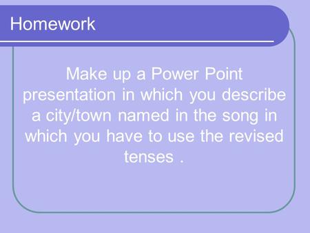 Homework Make up a Power Point presentation in which you describe a city/town named in the song in which you have to use the revised tenses.