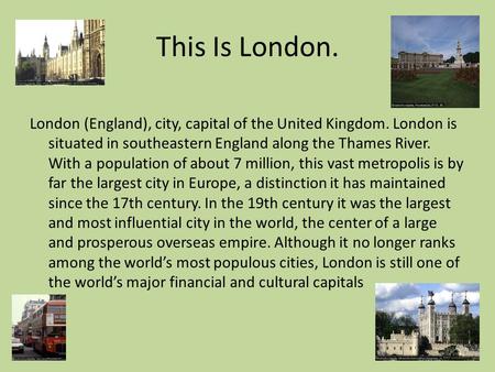 This Is London. London (England), city, capital of the United Kingdom. London is situated in southeastern England along the Thames River. With a population.