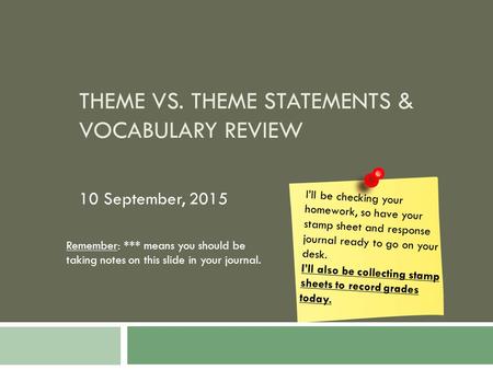 THEME VS. THEME STATEMENTS & VOCABULARY REVIEW 10 September, 2015 I’ll be checking your homework, so have your stamp sheet and response journal ready to.