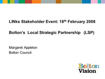 LINks Stakeholder Event: 18 th February 2008 Bolton’s Local Strategic Partnership (LSP) Margaret Appleton Bolton Council.