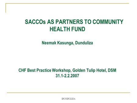 DUNDULIZA SACCOs AS PARTNERS TO COMMUNITY HEALTH FUND Neemak Kasunga, Dunduliza CHF Best Practice Workshop, Golden Tulip Hotel, DSM 31.1-2.2.2007.