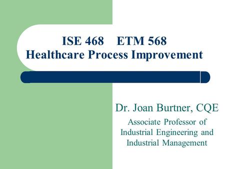 Dr. Joan Burtner, CQE Associate Professor of Industrial Engineering and Industrial Management ISE 468 ETM 568 Healthcare Process Improvement.