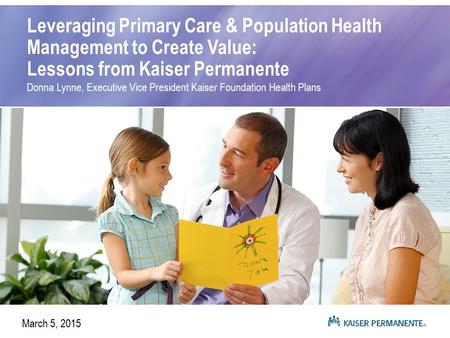 Leveraging Primary Care & Population Health Management to Create Value: Lessons from Kaiser Permanente Donna Lynne, Executive Vice President Kaiser Foundation.