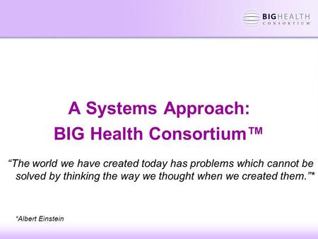 A Systems Approach: BIG Health Consortium™ “The world we have created today has problems which cannot be solved by thinking the way we thought when we.