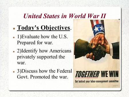 United States in World War II Today's Objectives. 1)Evaluate how the U.S. Prepared for war. 2)Identify how Americans privately supported the war. 3)Discuss.