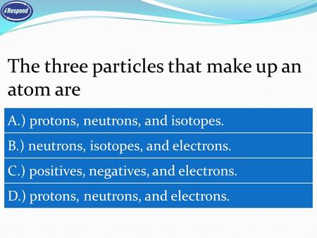 The three particles that make up an atom are A.) protons, neutrons, and isotopes. B.) neutrons, isotopes, and electrons. C.) positives, negatives, and.