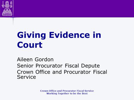 Crown Office and Procurator Fiscal Service Working Together to be the Best Giving Evidence in Court Aileen Gordon Senior Procurator Fiscal Depute Crown.