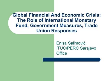 Global Financial And Economic Crisis: The Role of International Monetary Fund, Government Measures, Trade Union Responses Enisa Salimović, ITUC/PERC Sarajevo.