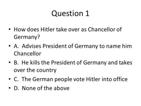 Question 1 How does Hitler take over as Chancellor of Germany? A. Advises President of Germany to name him Chancellor B. He kills the President of Germany.