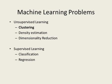 Machine Learning Problems Unsupervised Learning – Clustering – Density estimation – Dimensionality Reduction Supervised Learning – Classification – Regression.