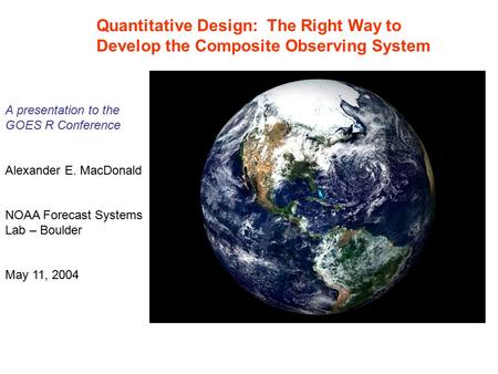 Quantitative Design: The Right Way to Develop the Composite Observing System A presentation to the GOES R Conference Alexander E. MacDonald NOAA Forecast.