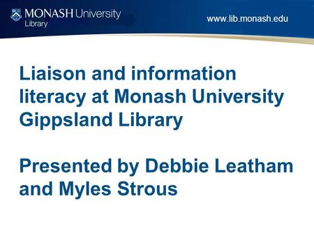 Www.lib.monash.edu Liaison and information literacy at Monash University Gippsland Library Presented by Debbie Leatham and Myles Strous.