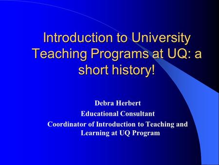 Introduction to University Teaching Programs at UQ: a short history! Debra Herbert Educational Consultant Coordinator of Introduction to Teaching and Learning.