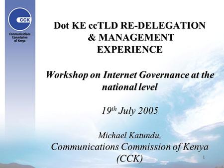 1 Dot KE ccTLD RE-DELEGATION & MANAGEMENT EXPERIENCE Workshop on Internet Governance at the national level 19 th July 2005 Michael Katundu, Communications.