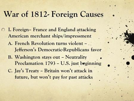 War of 1812- Foreign Causes I. Foreign– France and England attacking American merchant ships/impressment A. French Revolution turns violent – Jefferson’s.