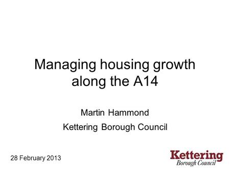 Managing housing growth along the A14 Martin Hammond Kettering Borough Council 28 February 2013.