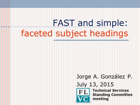 FAST and simple: faceted subject headings Jorge A. González P. July 13, 2015 Technical Services Standing Committee meeting.