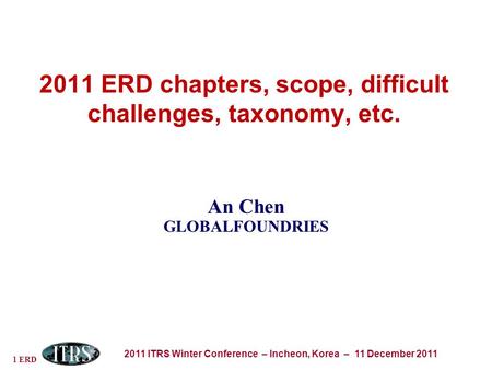 1 ERD 2011 ITRS Winter Conference – Incheon, Korea – 11 December 2011 2011 ERD chapters, scope, difficult challenges, taxonomy, etc. An Chen GLOBALFOUNDRIES.