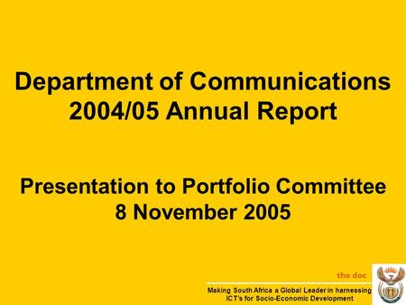 Department of Communications 2004/05 Annual Report Presentation to Portfolio Committee 8 November 2005 the doc Making South Africa a Global Leader in harnessing.