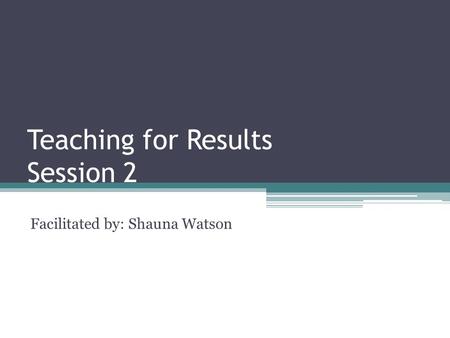 Teaching for Results Session 2 Facilitated by: Shauna Watson.