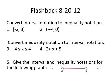 Flashback 8-20-12 Convert interval notation to inequality notation. 1.[-2, 3]2. (-∞, 0) Convert inequality notation to interval notation. 3.-4 ≤ x ≤ 44.