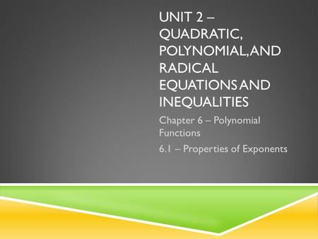 UNIT 2 – QUADRATIC, POLYNOMIAL, AND RADICAL EQUATIONS AND INEQUALITIES Chapter 6 – Polynomial Functions 6.1 – Properties of Exponents.