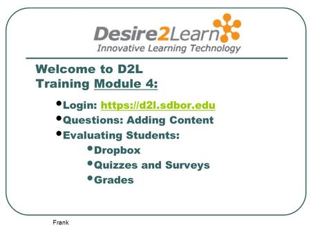 Frank Welcome to D2L Training Module 4: Login: https://d2l.sdbor.eduhttps://d2l.sdbor.edu Questions: Adding Content Evaluating Students: Dropbox Quizzes.