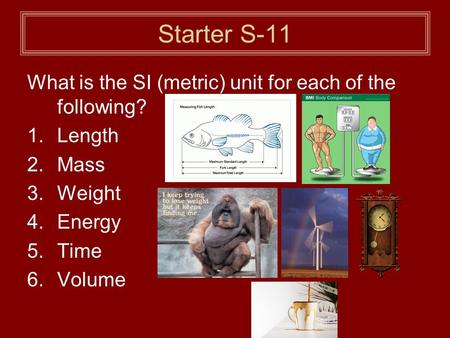 Starter S-11 What is the SI (metric) unit for each of the following? 1.Length 2.Mass 3.Weight 4.Energy 5.Time 6.Volume.