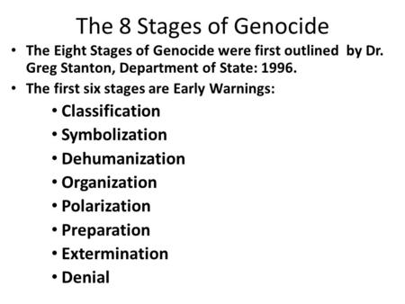 The 8 Stages of Genocide The Eight Stages of Genocide were first outlined by Dr. Greg Stanton, Department of State: 1996. The first six stages are Early.