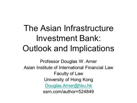 The Asian Infrastructure Investment Bank: Outlook and Implications Professor Douglas W. Arner Asian Institute of International Financial Law Faculty of.